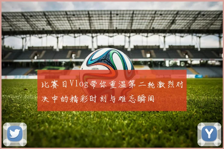 比赛日Vlog带你重温第二轮激烈对决中的精彩时刻与难忘瞬间