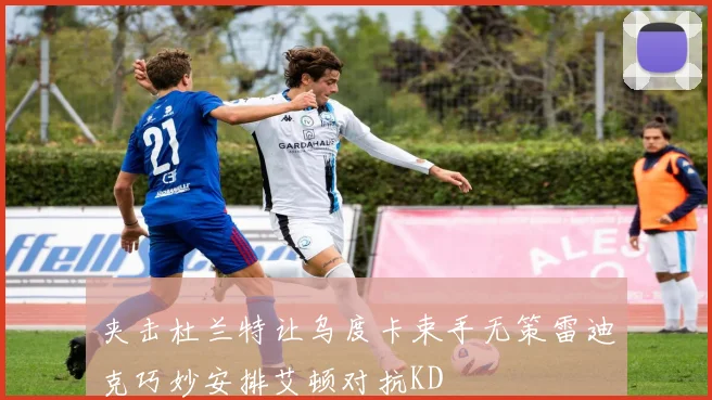 夹击杜兰特让乌度卡束手无策雷迪克巧妙安排艾顿对抗KD