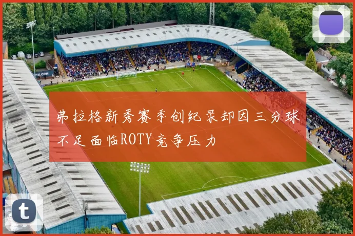 弗拉格新秀赛季创纪录却因三分球不足面临ROTY竞争压力