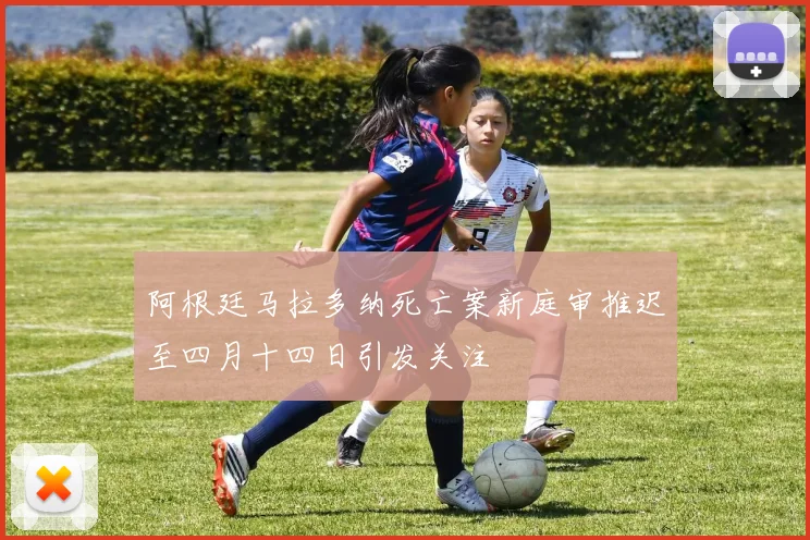 阿根廷马拉多纳死亡案新庭审推迟至四月十四日引发关注
