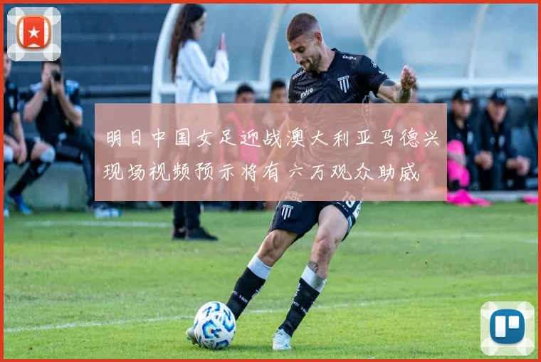 明日中国女足迎战澳大利亚马德兴现场视频预示将有六万观众助威