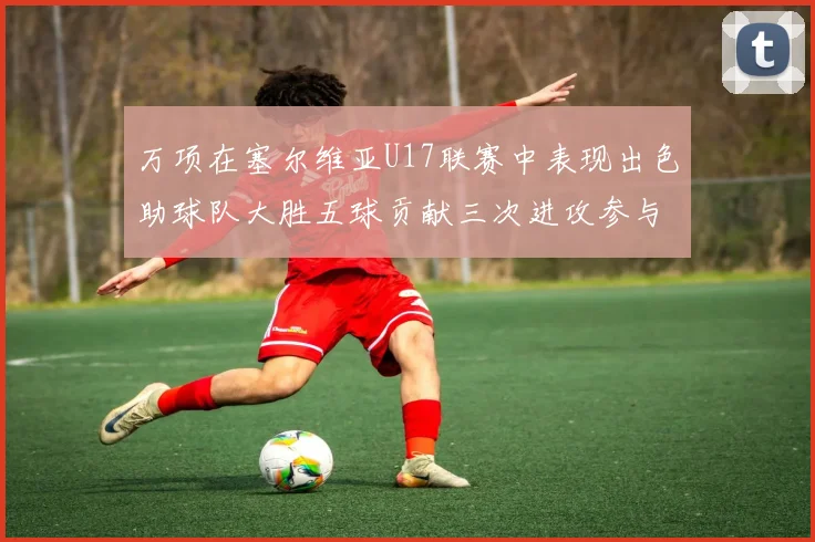 万项在塞尔维亚U17联赛中表现出色助球队大胜五球贡献三次进攻参与