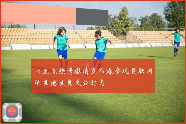 卡里克热情邀请罗布森参观曼联训练基地共度美好时光