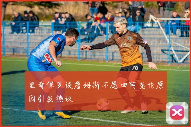 里奇保罗谈詹姆斯不愿回阿克伦原因引发热议