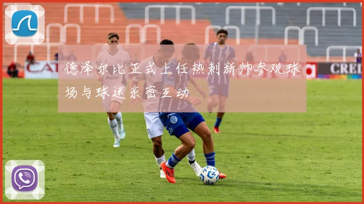 德泽尔比正式上任热刺新帅参观球场与球迷亲密互动