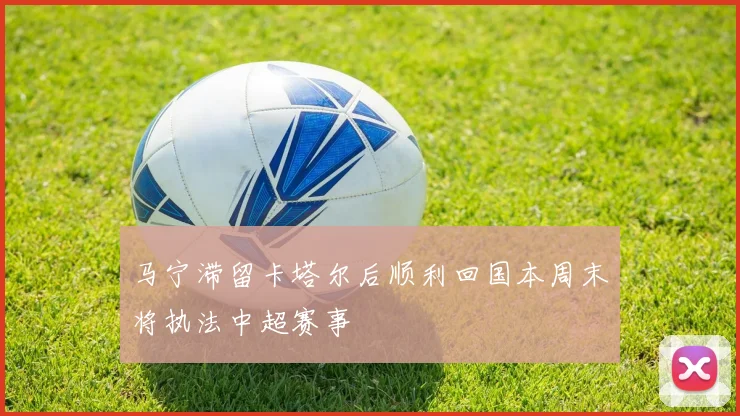 马宁滞留卡塔尔后顺利回国本周末将执法中超赛事