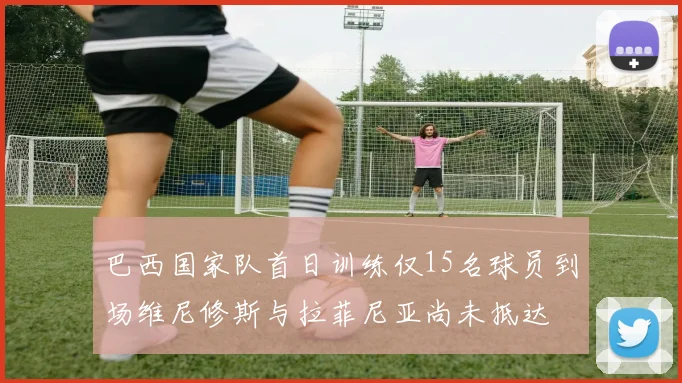 巴西国家队首日训练仅15名球员到场维尼修斯与拉菲尼亚尚未抵达