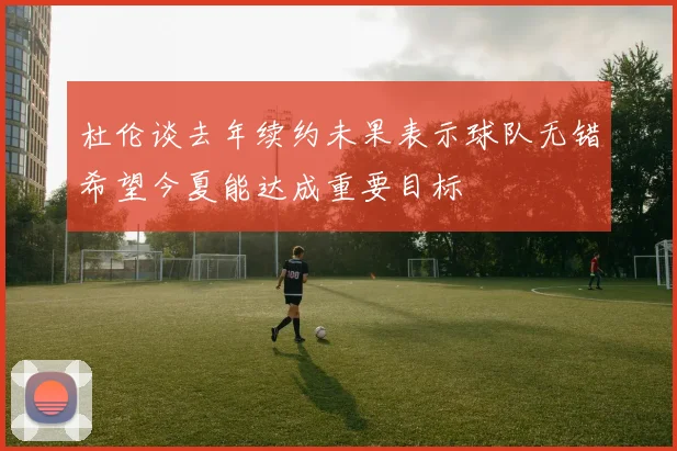 杜伦谈去年续约未果表示球队无错希望今夏能达成重要目标
