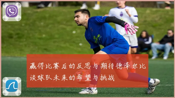 赢得比赛后的反思与期待德泽尔比谈球队未来的希望与挑战