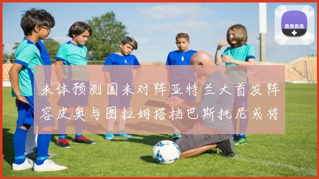 米体预测国米对阵亚特兰大首发阵容皮奥与图拉姆搭档巴斯托尼或将首发