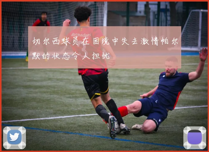 切尔西球员在困境中失去激情帕尔默的状态令人担忧