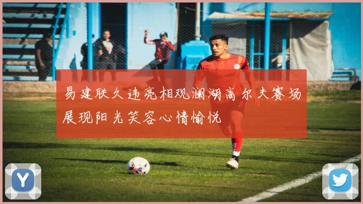 易建联久违亮相观澜湖高尔夫赛场展现阳光笑容心情愉悦