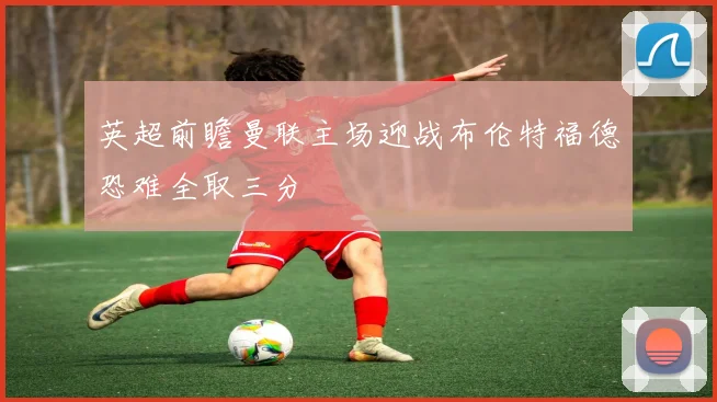 英超前瞻曼联主场迎战布伦特福德恐难全取三分